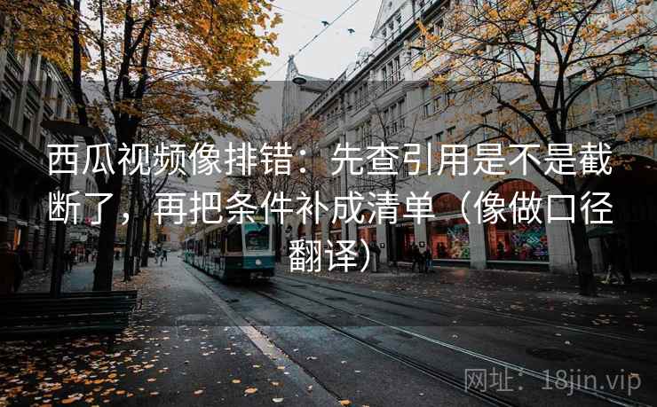 西瓜视频像排错：先查引用是不是截断了，再把条件补成清单（像做口径翻译）