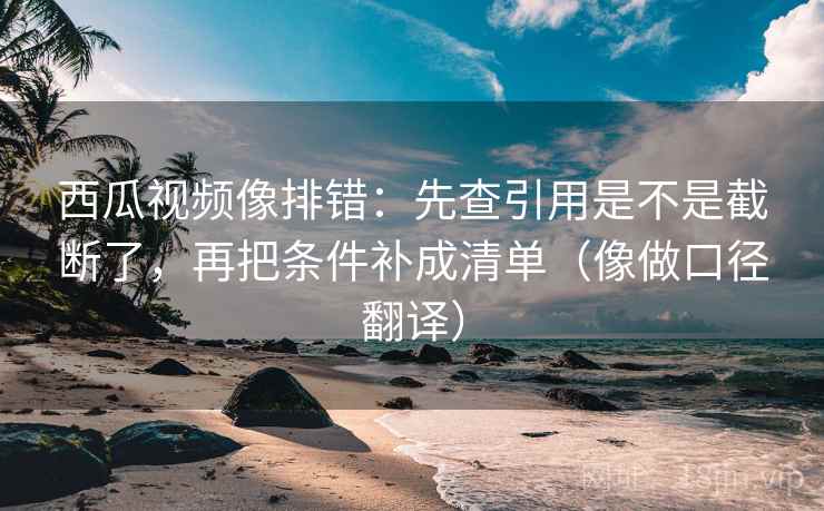 西瓜视频像排错：先查引用是不是截断了，再把条件补成清单（像做口径翻译）