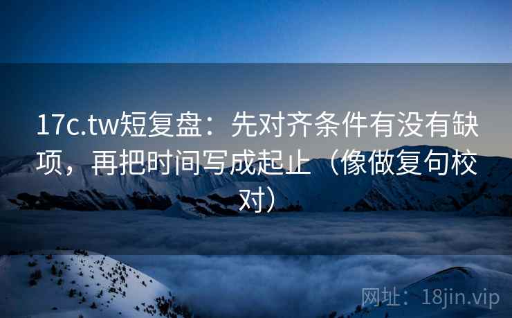 17c.tw短复盘:先对齐条件有没有缺项,再把时间写成起止(像做复句校对) 17c.tw短复盘:先对齐条件有没有缺项,再把时间写成起止(像做复句校对)