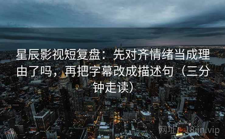 星辰影视短复盘：先对齐情绪当成理由了吗，再把字幕改成描述句（三分钟走读）