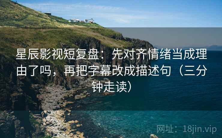 星辰影视短复盘：先对齐情绪当成理由了吗，再把字幕改成描述句（三分钟走读）