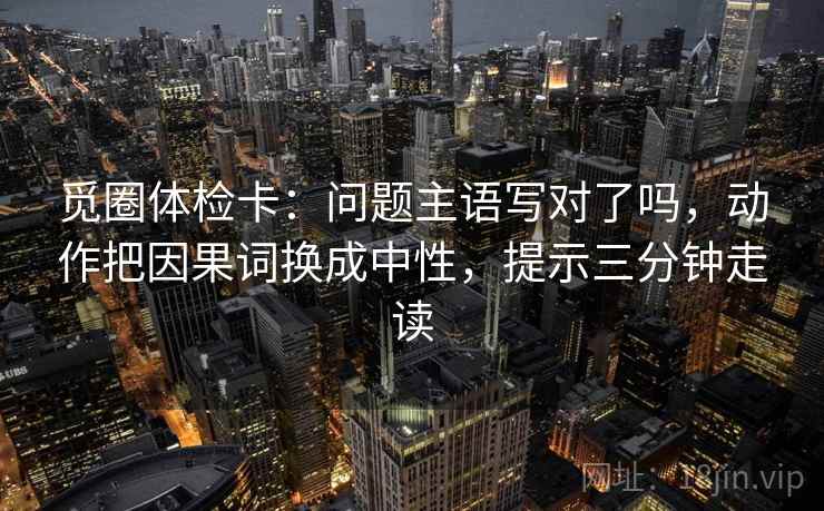 觅圈体检卡:问题主语写对了吗,动作把因果词换成中性,提示三分钟走读 觅圈体检卡:问题主语写对了吗,动作把因果词换成中性,提示三分钟走读